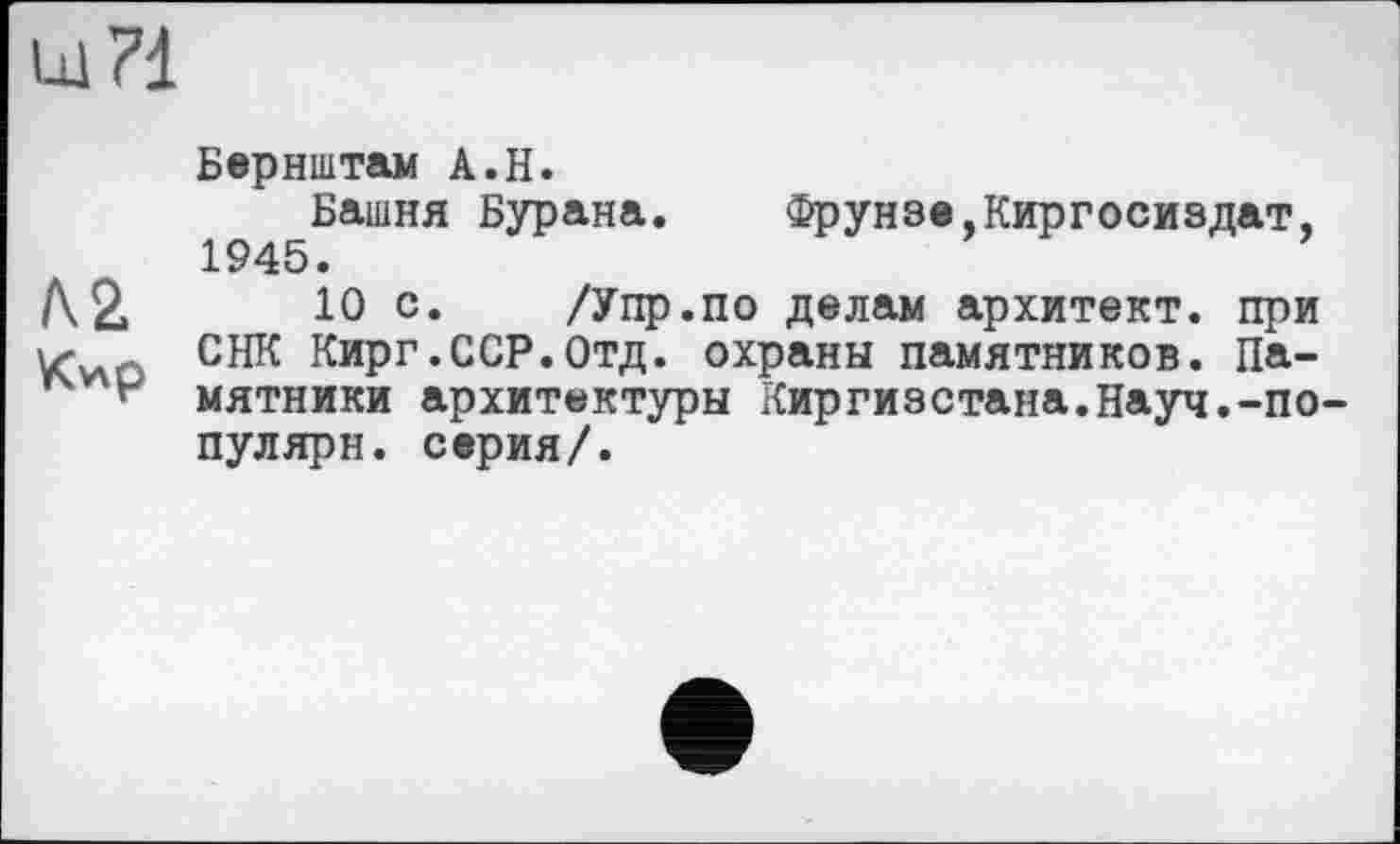 ﻿Ul 71
Бернштам А.И.
Башня Бурана. Фрунзе,Киргосиздат, 1945.
/\2.	10 с. /Упр.по делам архитект. при
Кио снк Кирг.ССР.Отд. охраны памятников. Па-мятники архитектуры Киргизстана.Науч.-по-пулярн. серия/.